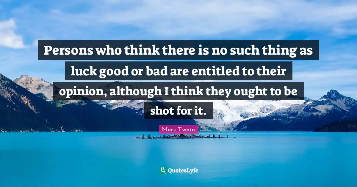 Persons who think there is no such thing as luck good or bad are entitled to their opinion, although I think they ought to be shot for it.