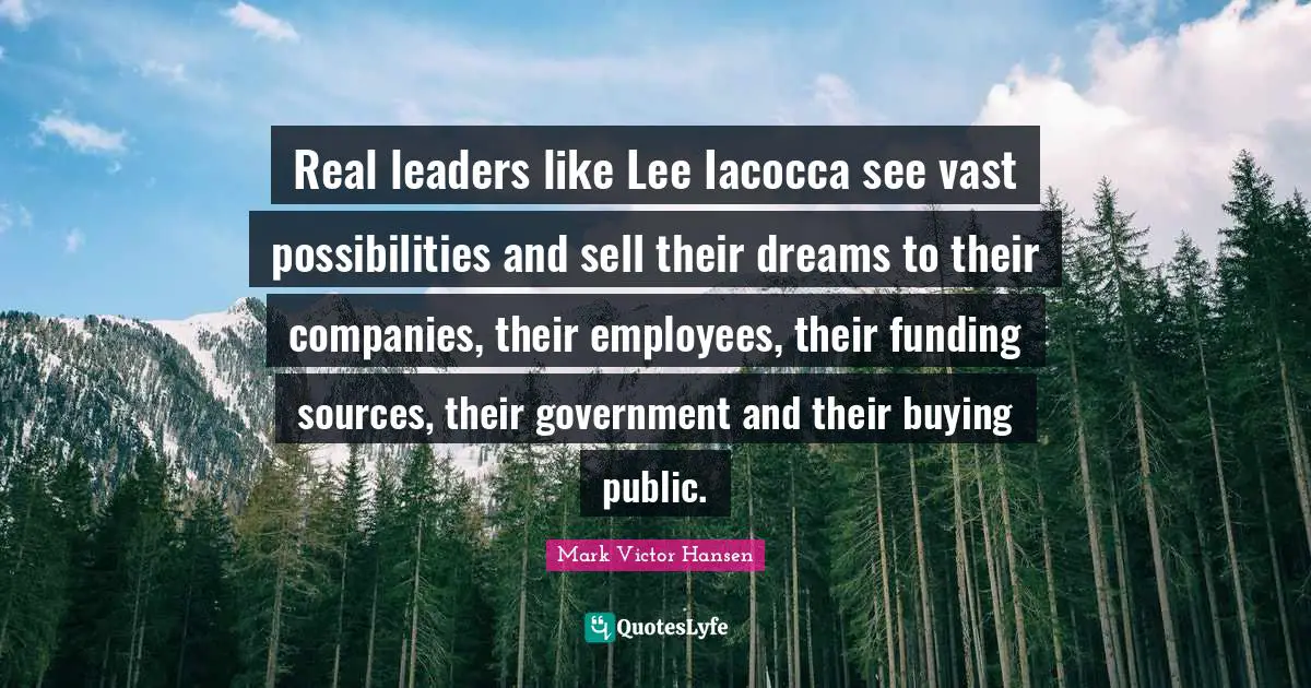 Real leaders like Lee Iacocca see vast possibilities and sell their dreams to their companies, their employees, their funding sources, their government and their buying public.