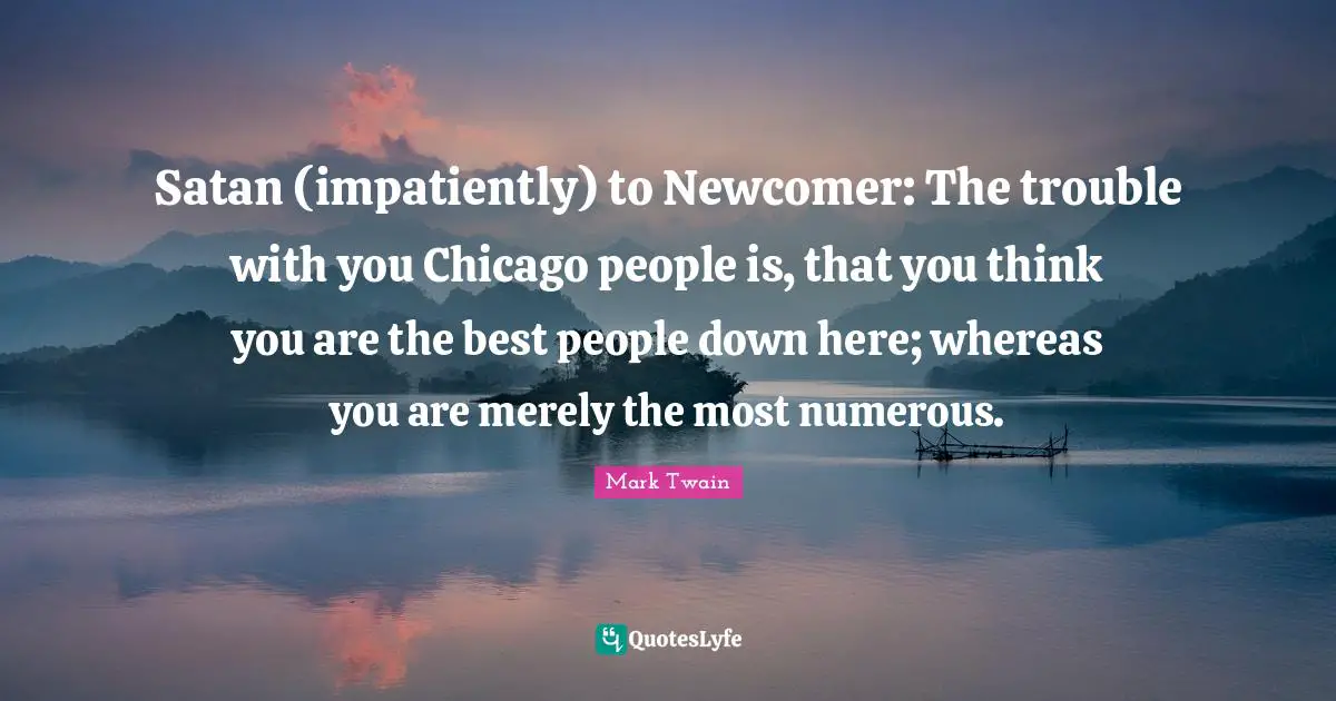 Satan Quotes: "Satan (impatiently) to Newcomer: The trouble with you Chicago people is, that you think you are the best people down here; whereas you are merely the most numerous."