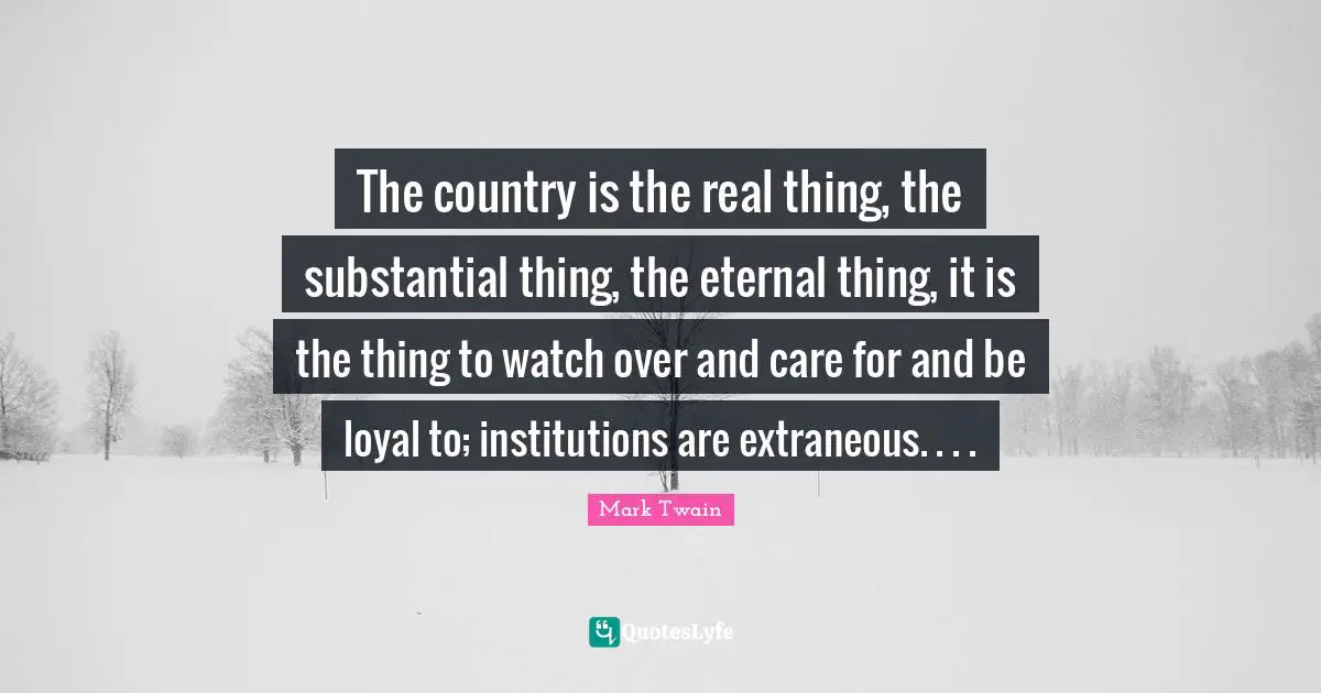 The country is the real thing, the substantial thing, the eternal thing, it is the thing to watch over and care for and be loyal to; institutions are extraneous. . . .