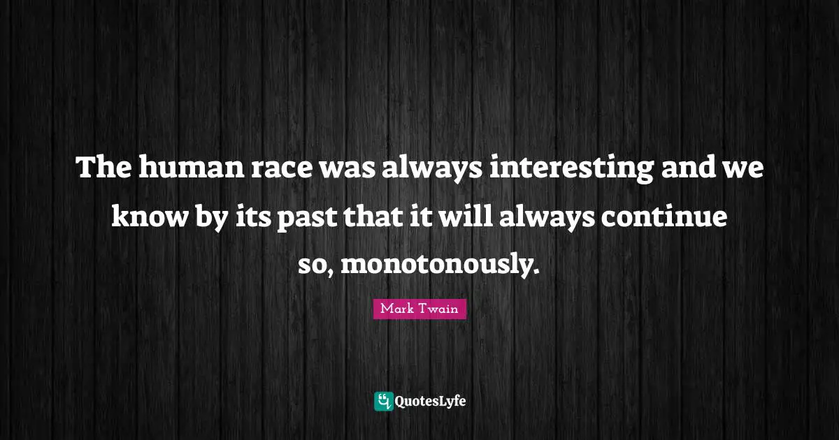 The human race was always interesting and we know by its past that it will always continue so, monotonously.