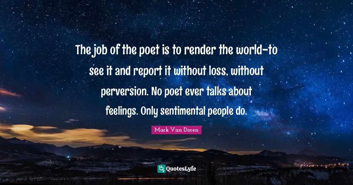 Mark Van Doren Quotes: "The job of the poet is to render the world-to see it and report it without loss, without perversion. No poet ever talks about feelings. Only sentimental people do."