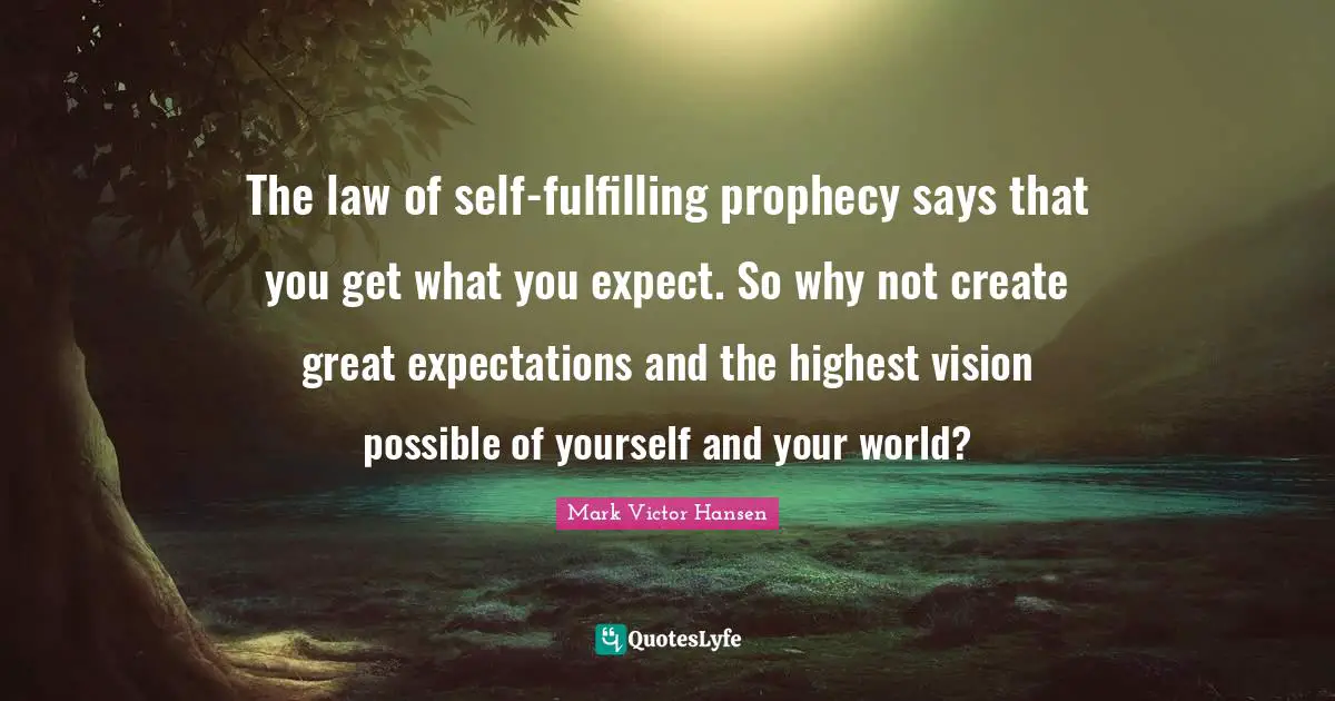 The law of self-fulfilling prophecy says that you get what you expect. So why not create great expectations and the highest vision possible of yourself and your world?