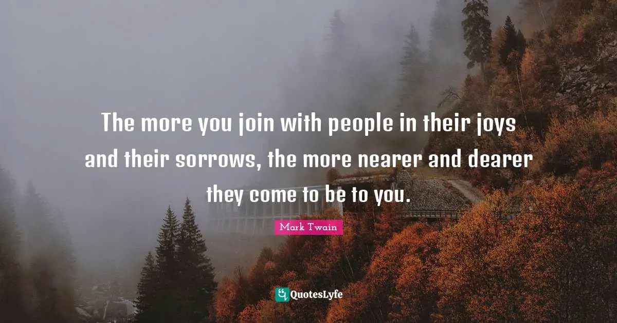 The more you join with people in their joys and their sorrows, the more nearer and dearer they come to be to you.