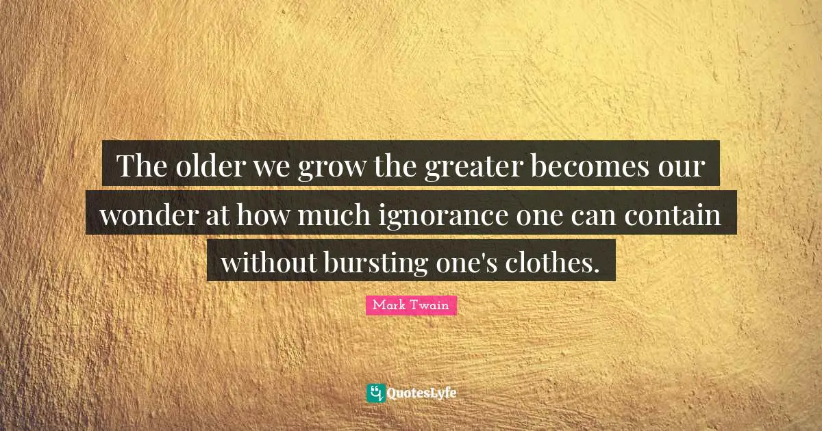 The older we grow the greater becomes our wonder at how much ignorance one can contain without bursting one's clothes.