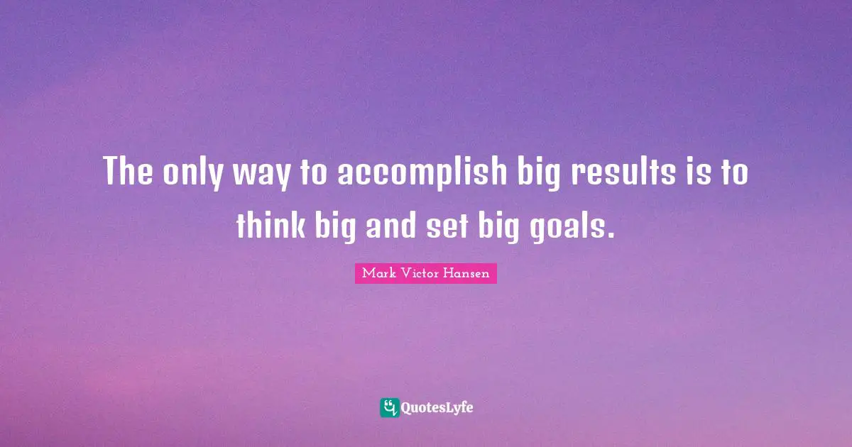 The only way to accomplish big results is to think big and set big goals.