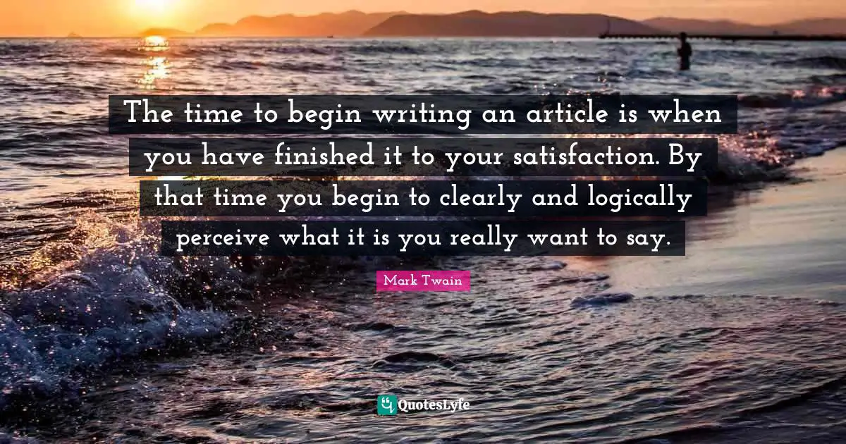 The time to begin writing an article is when you have finished it to your satisfaction. By that time you begin to clearly and logically perceive what it is you really want to say.
