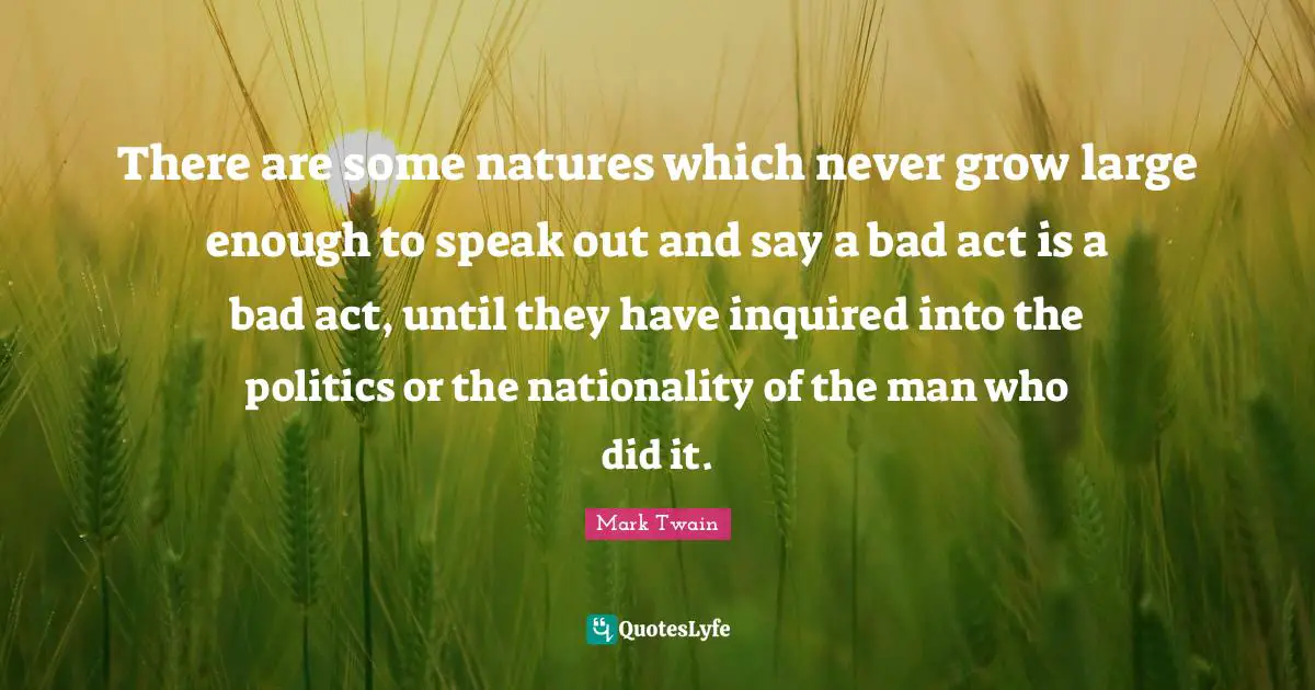 There are some natures which never grow large enough to speak out and say a bad act is a bad act, until they have inquired into the politics or the nationality of the man who did it.