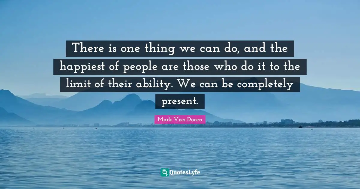 There is one thing we can do, and the happiest of people are those who do it to the limit of their ability. We can be completely present.