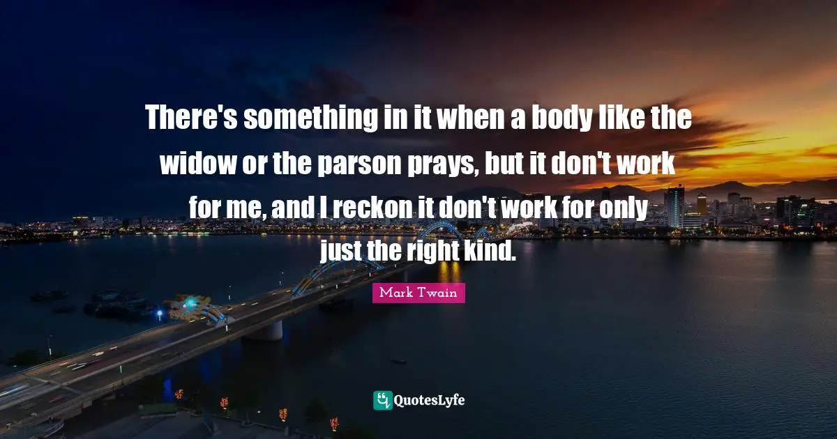 There's something in it when a body like the widow or the parson prays, but it don't work for me, and I reckon it don't work for only just the right kind.
