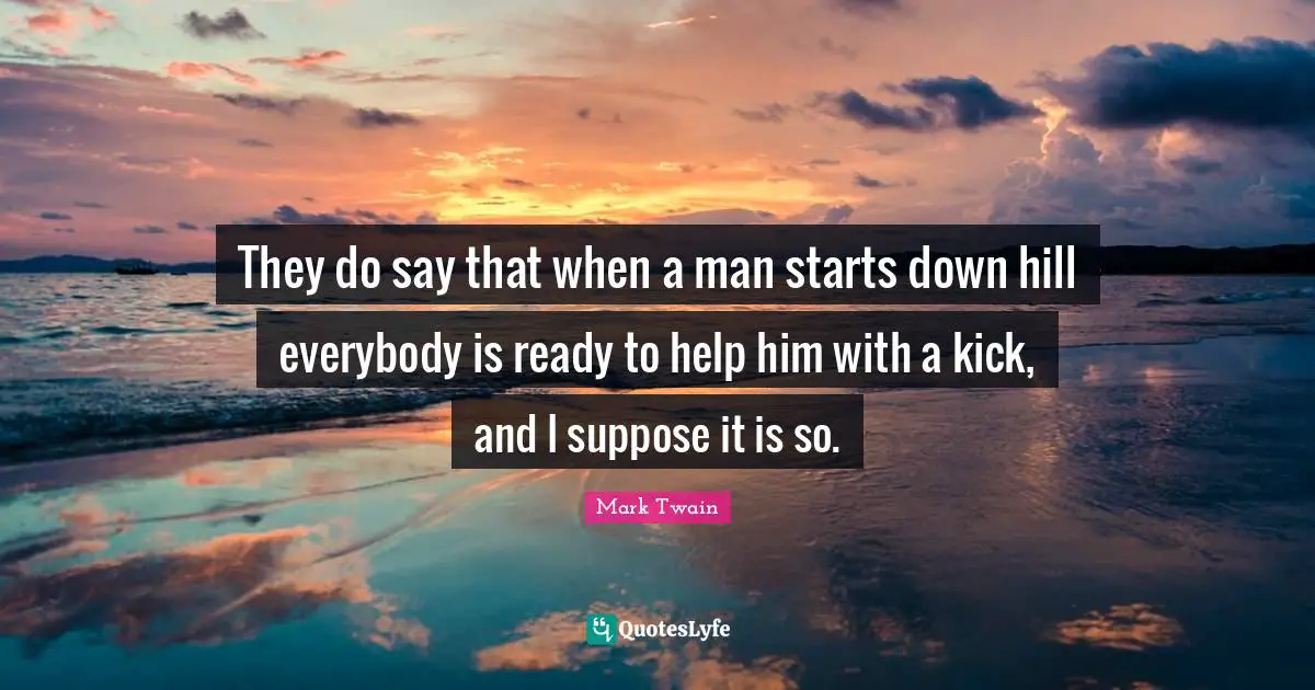 They do say that when a man starts down hill everybody is ready to help him with a kick, and I suppose it is so.