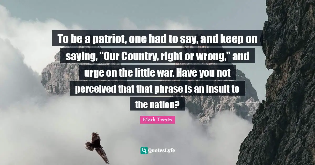 To be a patriot, one had to say, and keep on saying, "Our Country, right or wrong," and urge on the little war. Have you not perceived that that phrase is an insult to the nation?