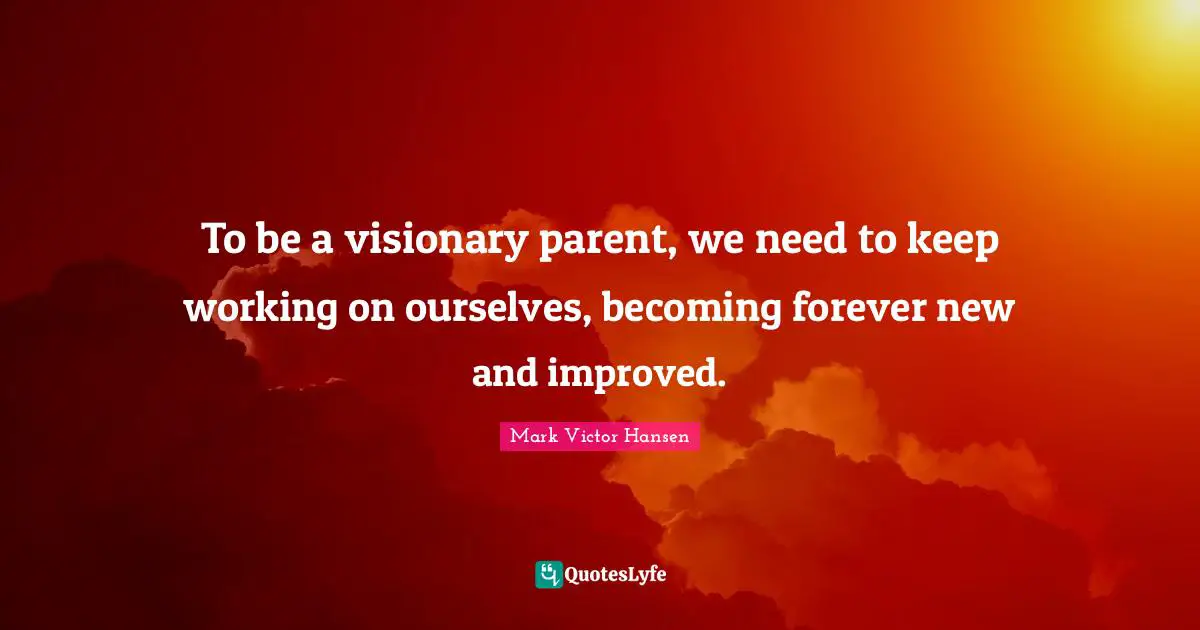 To be a visionary parent, we need to keep working on ourselves, becoming forever new and improved.