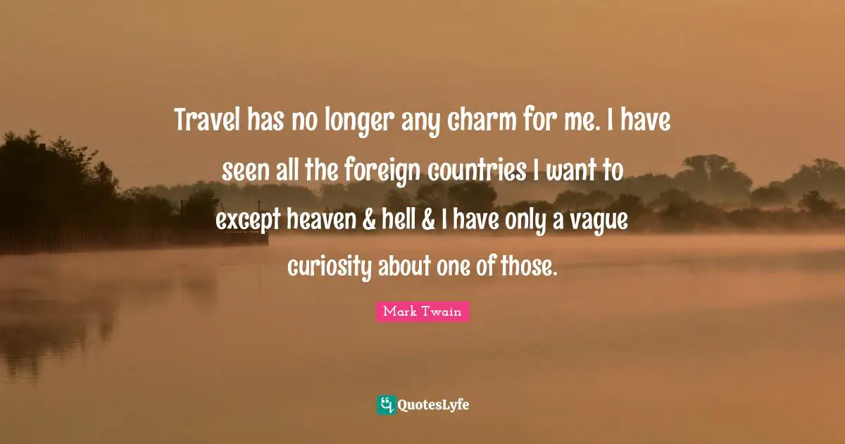 Travel has no longer any charm for me. I have seen all the foreign countries I want to except heaven & hell & I have only a vague curiosity about one of those.