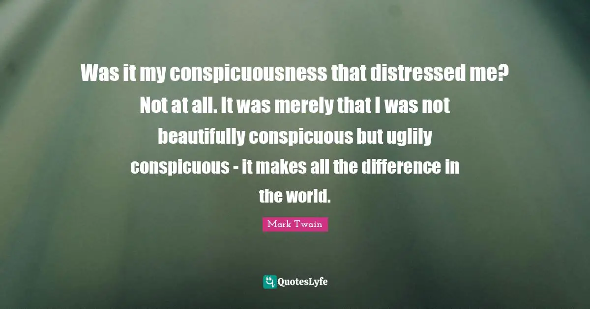 Was it my conspicuousness that distressed me? Not at all. It was merely that I was not beautifully conspicuous but uglily conspicuous - it makes all the difference in the world.