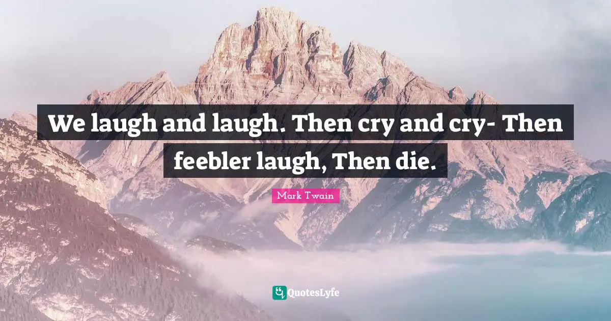 We laugh and laugh. Then cry and cry- Then feebler laugh, Then die.