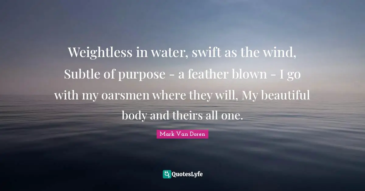 Mark Van Doren Quotes: "Weightless in water, swift as the wind, Subtle of purpose - a feather blown - I go with my oarsmen where they will, My beautiful body and theirs all one."