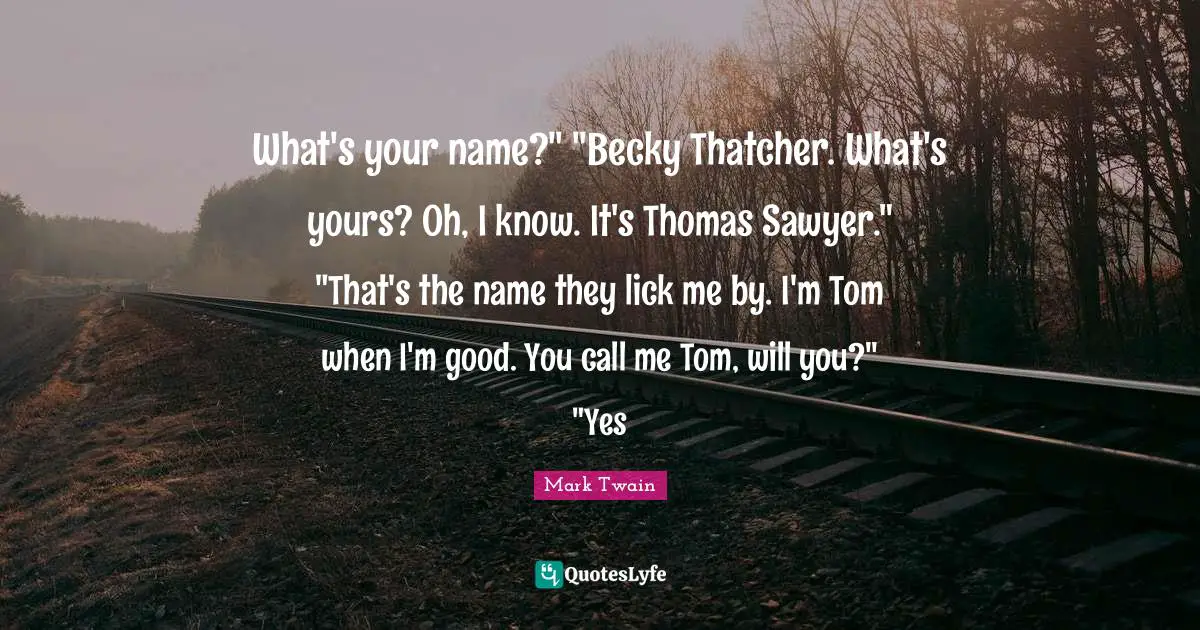 What's your name?" "Becky Thatcher. What's yours? Oh, I know. It's Thomas Sawyer." "That's the name they lick me by. I'm Tom when I'm good. You call me Tom, will you?" "Yes