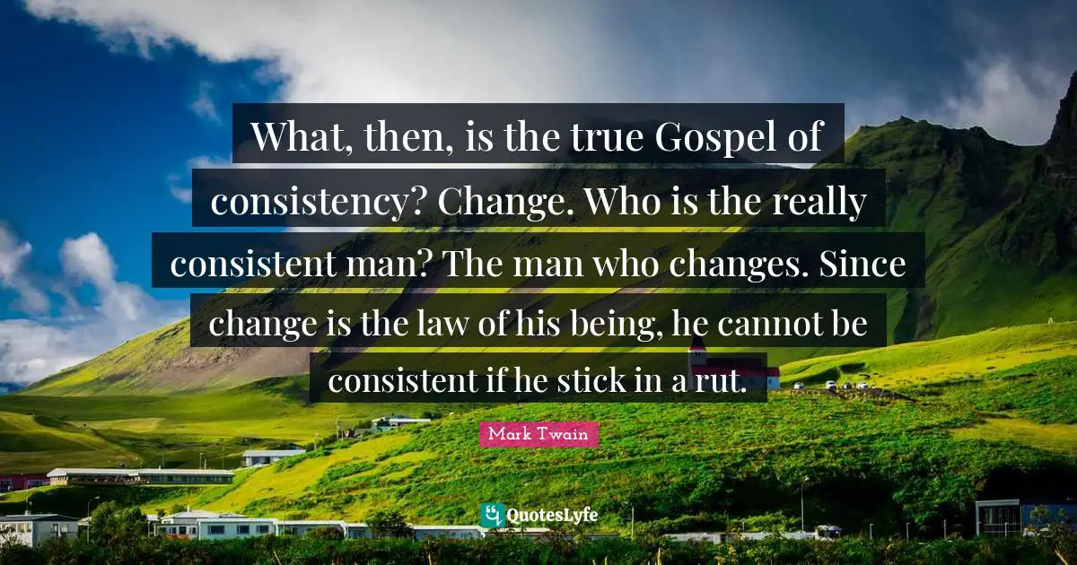What, then, is the true Gospel of consistency? Change. Who is the really consistent man? The man who changes. Since change is the law of his being, he cannot be consistent if he stick in a rut.