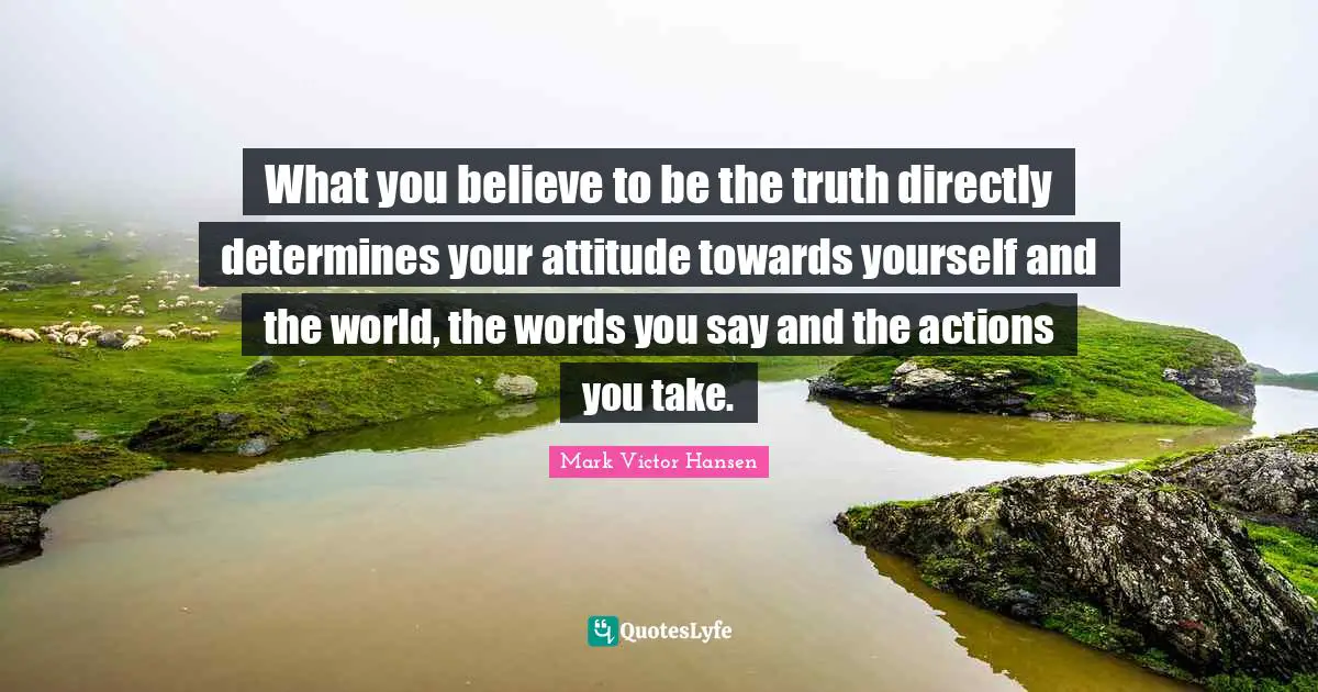 What you believe to be the truth directly determines your attitude towards yourself and the world, the words you say and the actions you take.