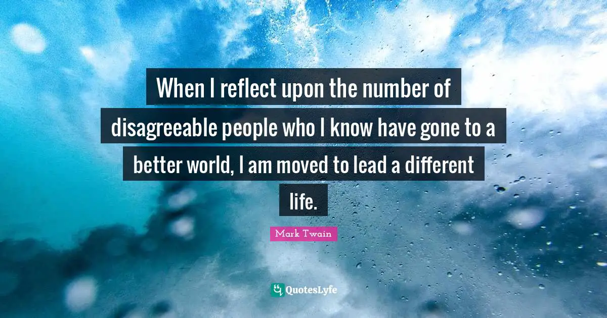 When I reflect upon the number of disagreeable people who I know have gone to a better world, I am moved to lead a different life.