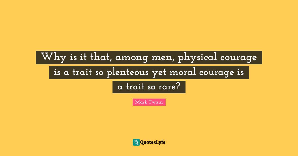 Why is it that, among men, physical courage is a trait so plenteous yet moral courage is a trait so rare?
