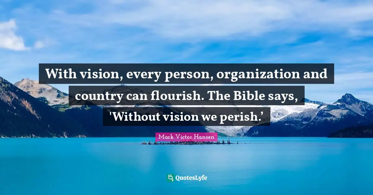 With vision, every person, organization and country can flourish. The Bible says, 'Without vision we perish.’