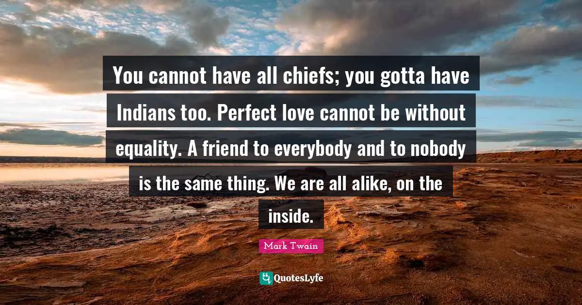 You cannot have all chiefs; you gotta have Indians too. Perfect love cannot be without equality. A friend to everybody and to nobody is the same thing. We are all alike, on the inside.