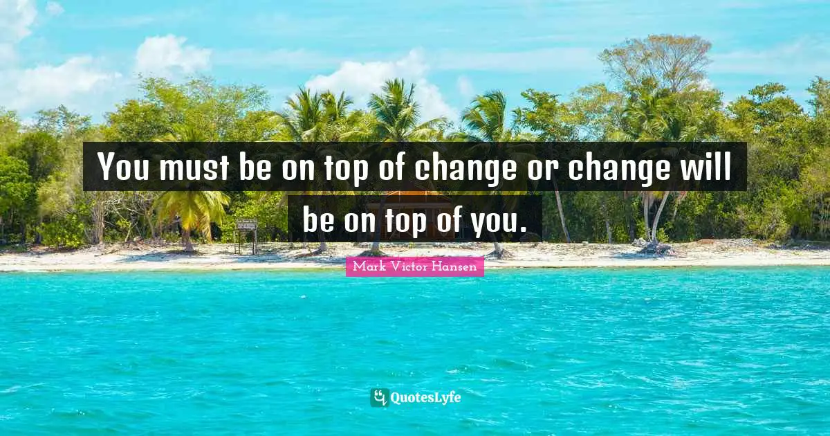 You must be on top of change or change will be on top of you.