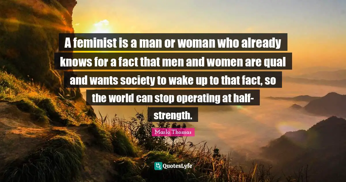 A feminist is a man or woman who already knows for a fact that men and women are qual and wants society to wake up to that fact, so the world can stop operating at half-strength.