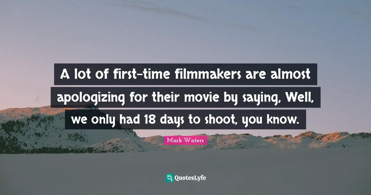 A lot of first-time filmmakers are almost apologizing for their movie by saying, Well, we only had 18 days to shoot, you know.