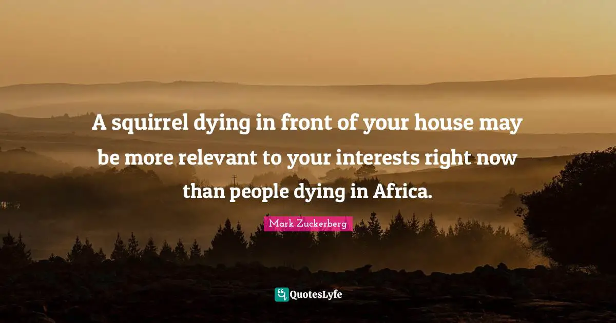 A squirrel dying in front of your house may be more relevant to your interests right now than people dying in Africa.