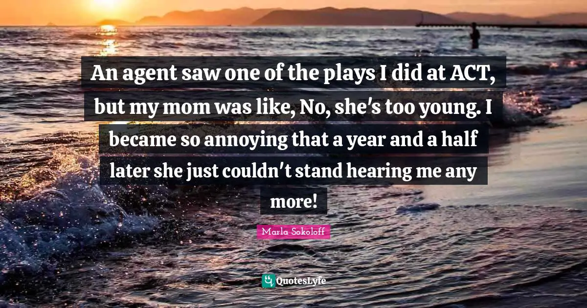 An agent saw one of the plays I did at ACT, but my mom was like, No, she's too young. I became so annoying that a year and a half later she just couldn't stand hearing me any more!