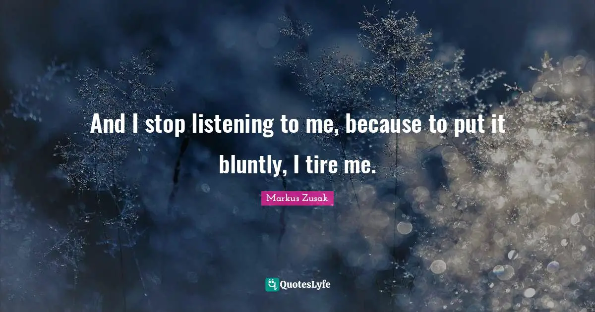 And I stop listening to me, because to put it bluntly, I tire me.