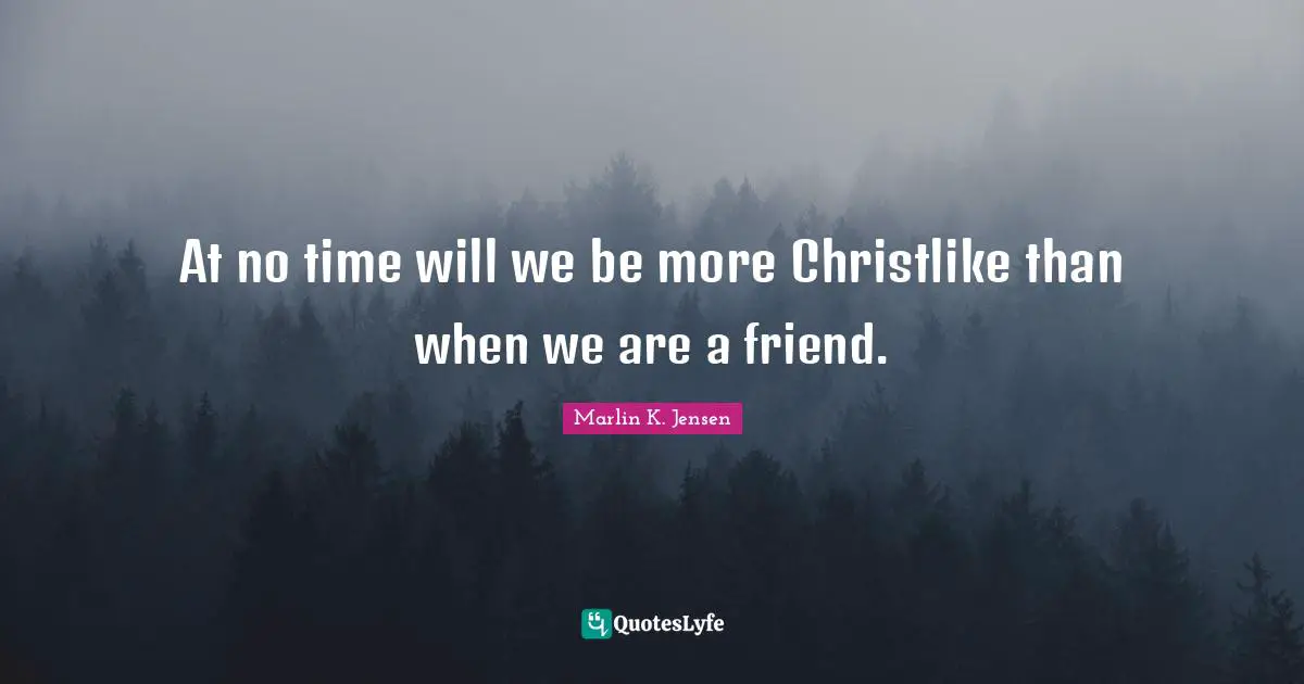 At no time will we be more Christlike than when we are a friend.