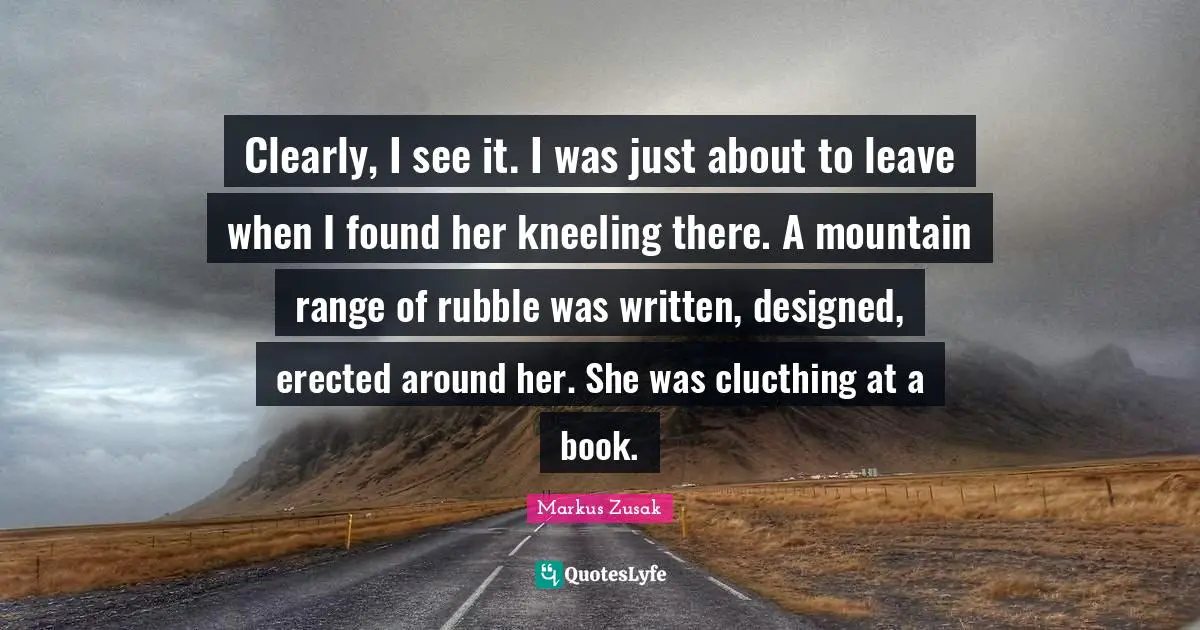 Mountain Ranges Quotes: "Clearly, I see it. I was just about to leave when I found her kneeling there. A mountain range of rubble was written, designed, erected around her. She was clucthing at a book."
