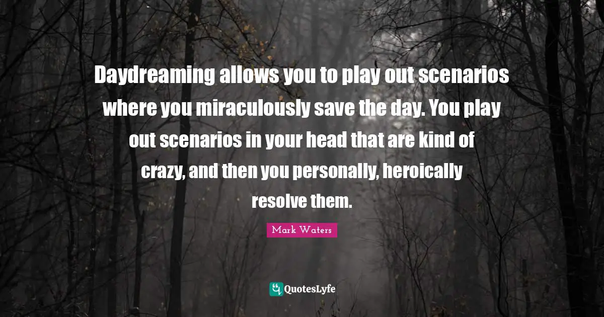 Daydreaming allows you to play out scenarios where you miraculously save the day. You play out scenarios in your head that are kind of crazy, and then you personally, heroically resolve them.