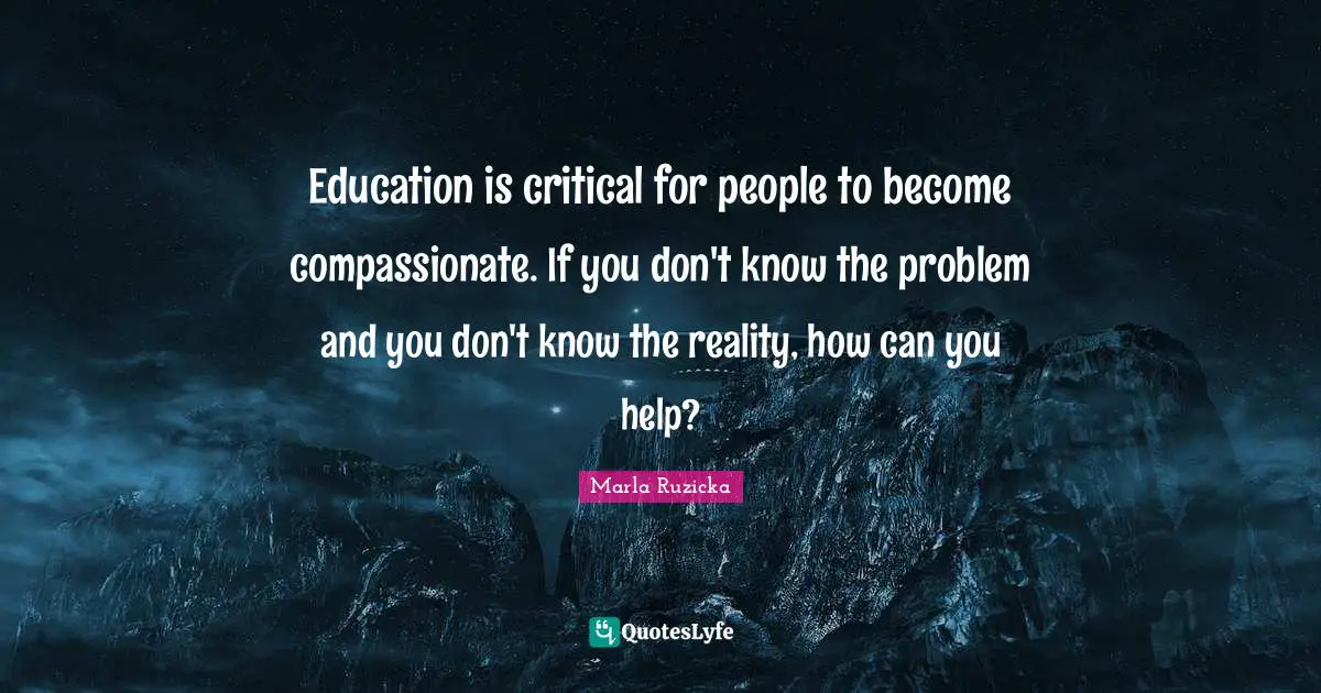 Critical Quotes: "Education is critical for people to become compassionate. If you don't know the problem and you don't know the reality, how can you help?"