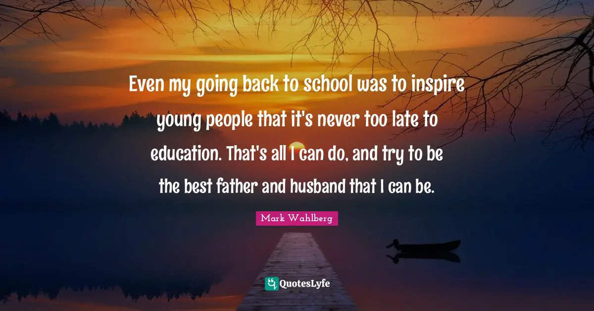 Even my going back to school was to inspire young people that it's never too late to education. That's all I can do, and try to be the best father and husband that I can be.