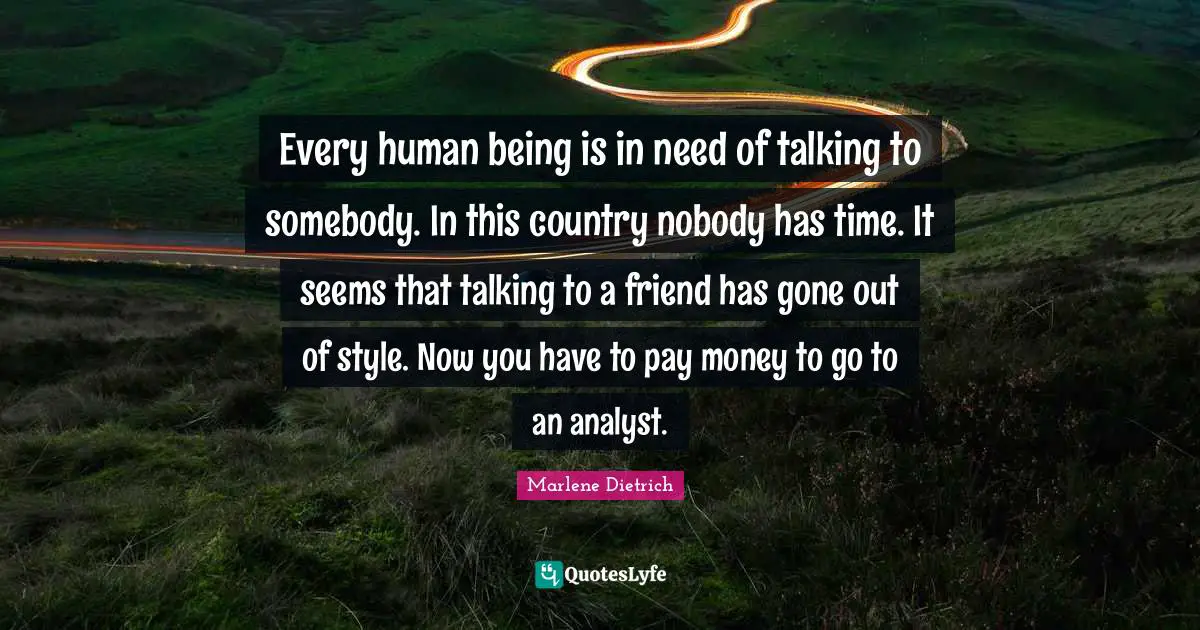 Marlene Dietrich Quotes: "Every human being is in need of talking to somebody. In this country nobody has time. It seems that talking to a friend has gone out of style. Now you have to pay money to go to an analyst."
