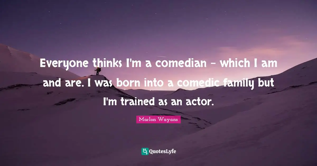 Everyone thinks I'm a comedian - which I am and are. I was born into a comedic family but I'm trained as an actor.