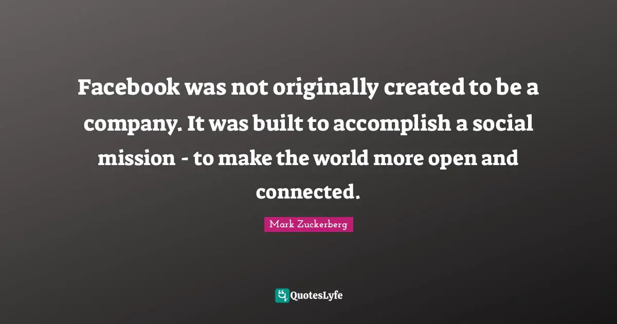 Facebook was not originally created to be a company. It was built to accomplish a social mission - to make the world more open and connected.