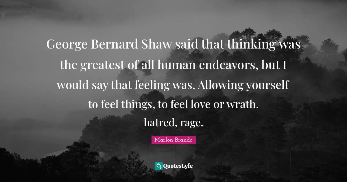 George Bernard Shaw said that thinking was the greatest of all human endeavors, but I would say that feeling was. Allowing yourself to feel things, to feel love or wrath, hatred, rage.