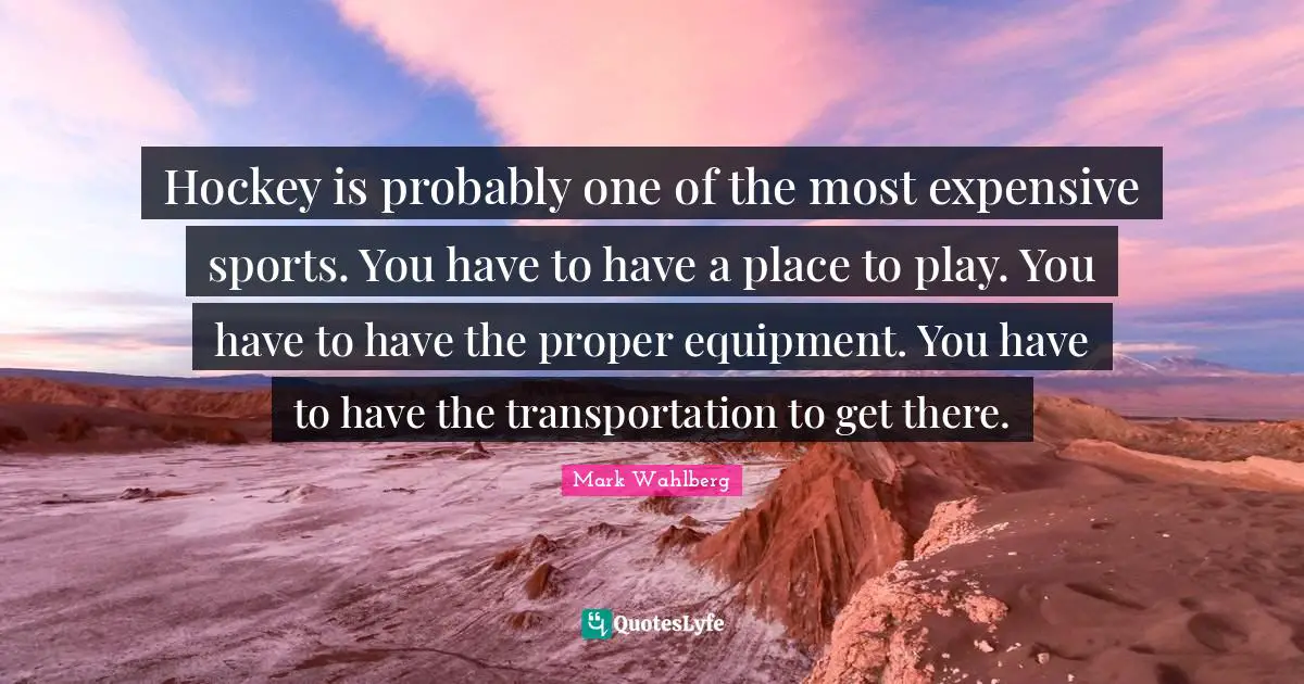 Hockey is probably one of the most expensive sports. You have to have a place to play. You have to have the proper equipment. You have to have the transportation to get there.