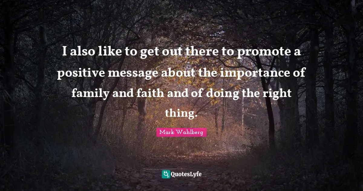 I also like to get out there to promote a positive message about the importance of family and faith and of doing the right thing.