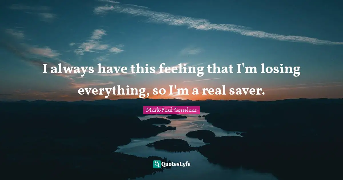 I always have this feeling that I'm losing everything, so I'm a real saver.