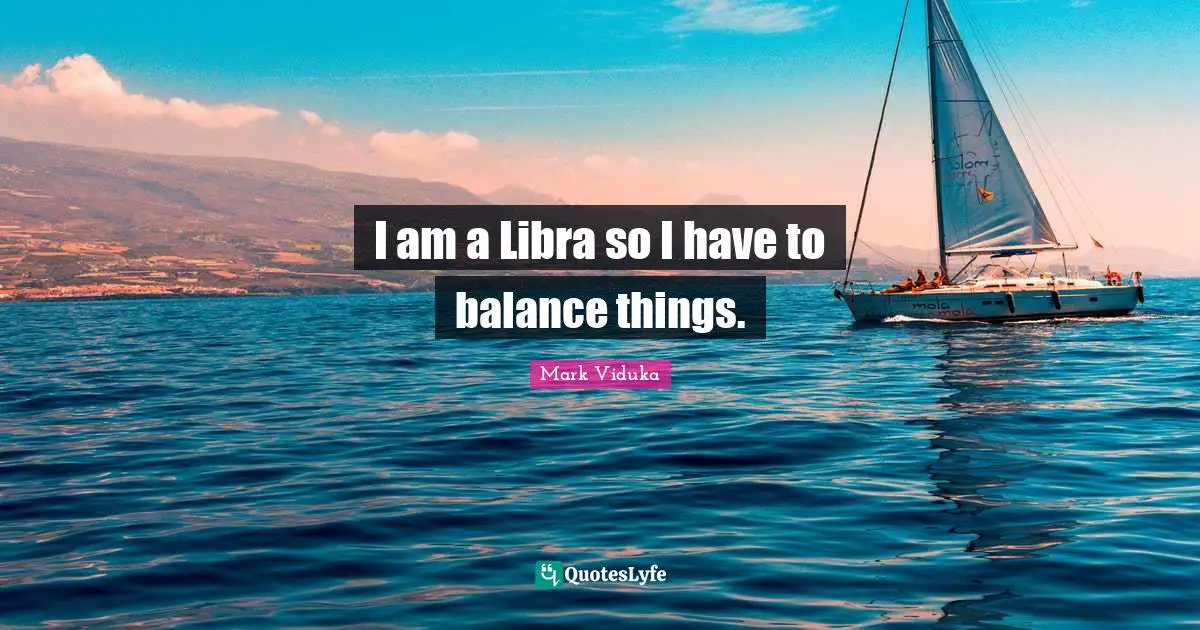 I am a Libra so I have to balance things.