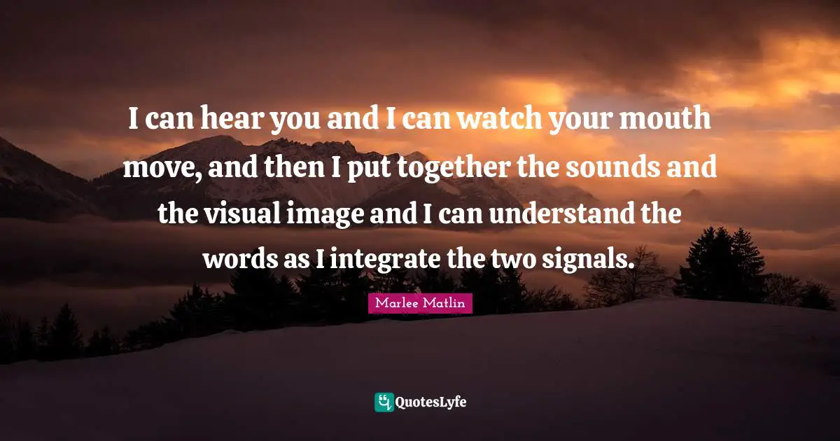 Marlee Matlin Quotes: "I can hear you and I can watch your mouth move, and then I put together the sounds and the visual image and I can understand the words as I integrate the two signals."