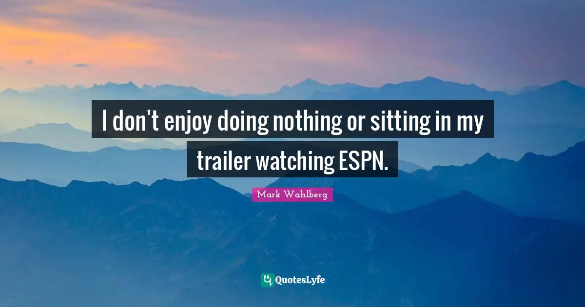 I don't enjoy doing nothing or sitting in my trailer watching ESPN.