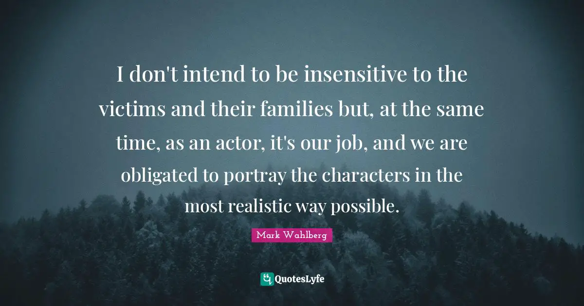 I don't intend to be insensitive to the victims and their families but, at the same time, as an actor, it's our job, and we are obligated to portray the characters in the most realistic way possible.